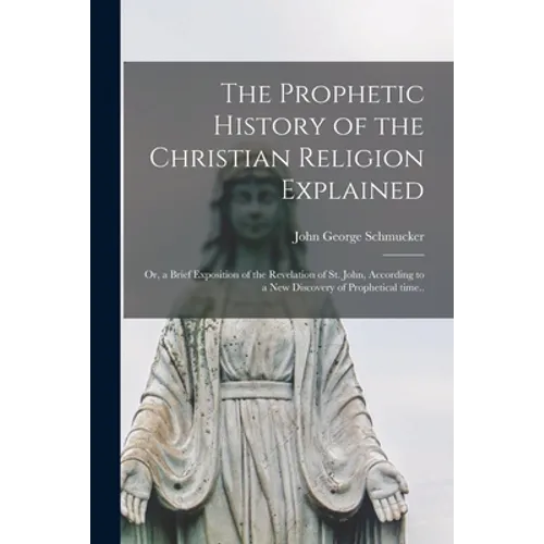 The Prophetic History of the Christian Religion Explained: or, a Brief Exposition of the Revelation of St. John, According to a New Discovery of Proph