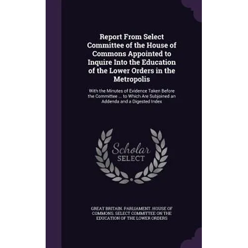 Report From Select Committee of the House of Commons Appointed to Inquire Into the Education of the Lower Orders in the Metropolis: With the Minutes o