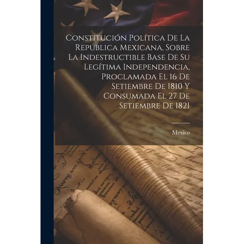 Constitución Política De La República Mexicana, Sobre La Indestructible Base De Su Legítima Independencia, Proclamada El 16 De Setiembre De 1810 Y Con