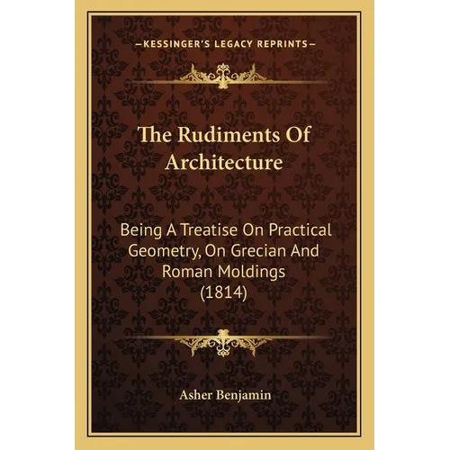 The Rudiments Of Architecture: Being A Treatise On Practical Geometry, On Grecian And Roman Moldings (1814)