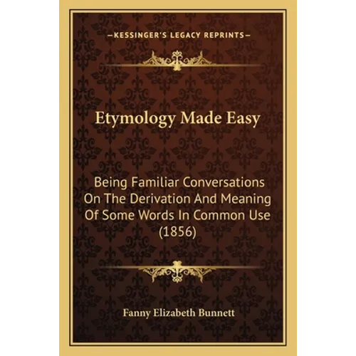 Etymology Made Easy: Being Familiar Conversations On The Derivation And Meaning Of Some Words In Common Use (1856)