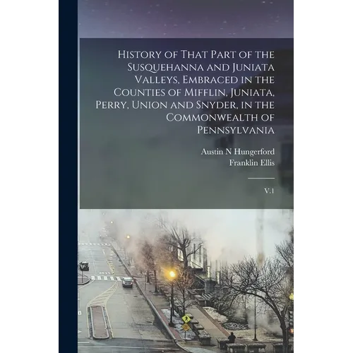 History of That Part of the Susquehanna and Juniata Valleys, Embraced in the Counties of Mifflin, Juniata, Perry, Union and Snyder, in the Commonwealt