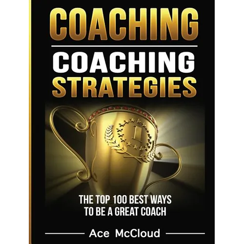 Coaching: Coaching Strategies: The Top 100 Best Ways To Be A Great Coach