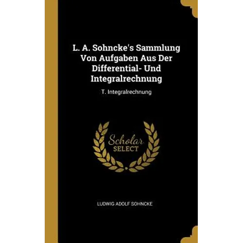 L. A. Sohncke's Sammlung Von Aufgaben Aus Der Differential- Und Integralrechnung: T. Integralrechnung