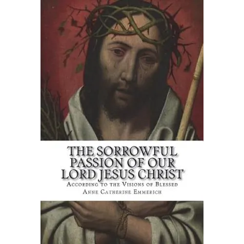 The Sorrowful Passion of Our Lord Jesus Christ: From the Visions of Blessed Anne Catherine Emmerich Including an Account of the Resurrection and a Bio