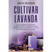 Cultivar lavanda: La guía definitiva para plantar, cultivar y cuidar la lavanda, así como para aprovechar esta hierba en la cocina, la a