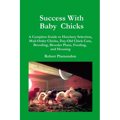 Success with Baby Chicks: A Complete Guide to Hatchery Selection, Mail-Order Chicks, Day-Old Chick Care, Brooding, Brooder Plans, Feeding, and Housing