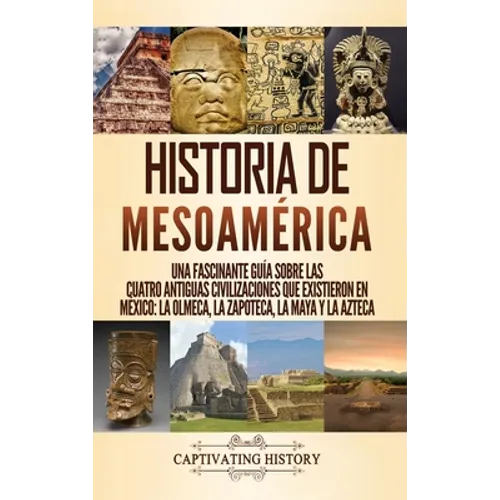Historia de Mesoamérica: Una fascinante guía sobre las cuatro antiguas civilizaciones que existieron en México: la olmeca, la zapoteca, la maya y la a