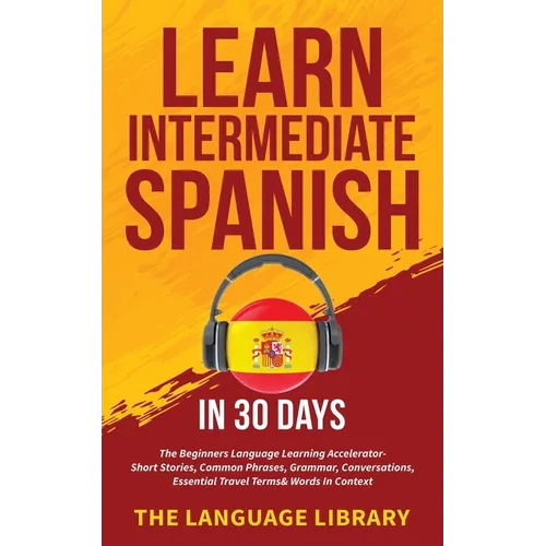 Learn Intermediate Spanish In 30 Days: The Beginners Language Learning Accelerator- Short Stories, Common Phrases, Grammar, Conversations, Essential T