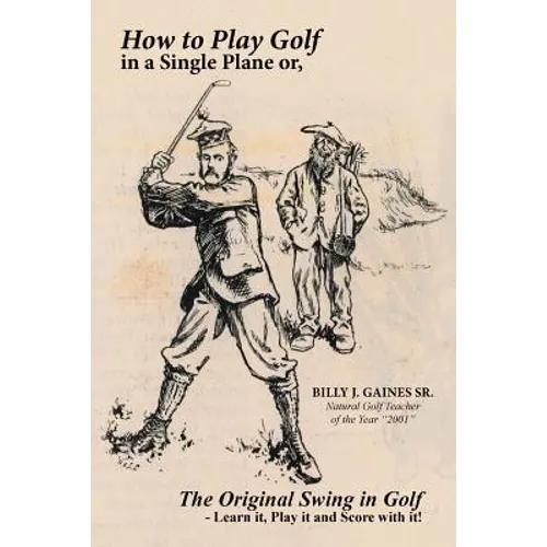 How to Play Golf in a Single Plane: or, The Original Swing in Golf - Learn it, Play it and Score with it!