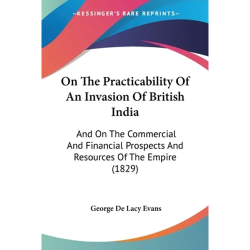 On The Practicability Of An Invasion Of British India: And On The Commercial And Financial Prospects And Resources Of The Empire (1829)
