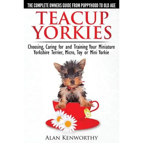Teacup Yorkies - The Complete Owners Guide. Choosing, Caring for and Training Your Miniature Yorkshire Terrier, Micro, Toy or Mini Yorkie.