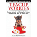 Teacup Yorkies - The Complete Owners Guide. Choosing, Caring for and Training Your Miniature Yorkshire Terrier, Micro, Toy or Mini Yorkie.