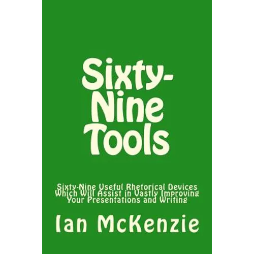 Sixty-Nine Tools: Sixty-Nine Useful Rhetorical Devices Which Will Assist in Vastly Improving Your Presentations and Writing