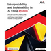 Interpretability and Explainability in AI Using Python: Decrypt AI Decision-Making Using Interpretability and Explainability with Python to Build Reli
