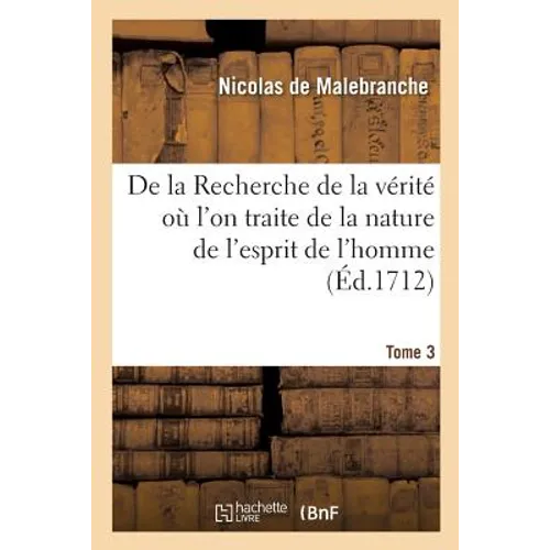 de la Recherche de la Vérité Où l'On Traite de la Nature de l'Esprit de l'Homme. Tome 3: Et de l'Usage Qu'il En Doit Faire Pour Éviter l'Erreur Dans L