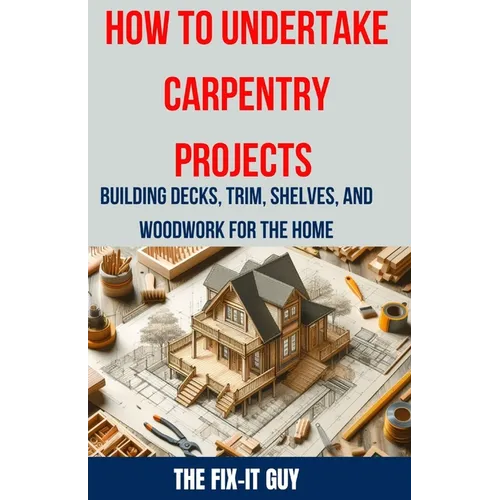 How to Undertake Carpentry Projects - Building Decks, Trim, Shelves, and Woodwork for the Home: A Comprehensive Guide to Crafting Beautiful Woodwork,
