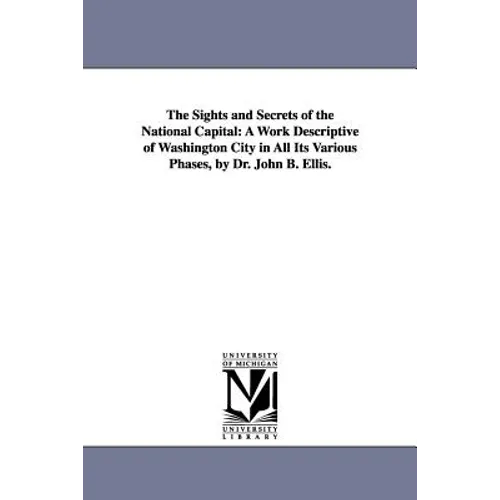 The Sights and Secrets of the National Capital: A Work Descriptive of Washington City in All Its Various Phases, by Dr. John B. Ellis.