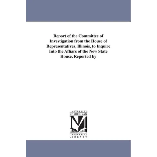 Report of the Committee of Investigation from the House of Representatives, Illinois, to Inquire Into the Affiars of the New State House. Reported by