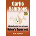 Garlic Solutions: A Guide to Choosing, Using and Growing Nature's Super Food