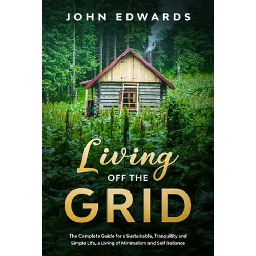 Living Off The Grid: The Complete Guide for a Sustainable, Tranquility and Simple Life, a Living of Minimalism and Self Reliance
