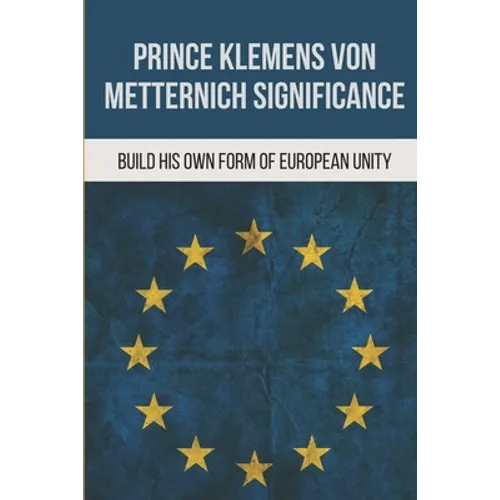 Prince Klemens Von Metternich Significance: Build His Own Form Of European Unity: Facts Of Metternich The First European - Paperback