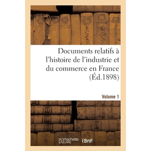 Documents Relatifs À l'Histoire de l'Industrie Et Du Commerce En France. Volume 1 Volume 1