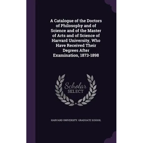A Catalogue of the Doctors of Philosophy and of Science and of the Master of Arts and of Science of Harvard University, Who Have Received Their Degree
