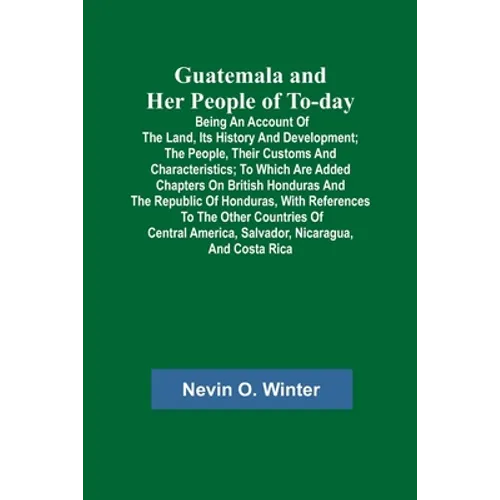 Guatemala and Her People of To-day; Being an Account of the Land, Its History and Development; the People, Their Customs and Characteristics; to Which