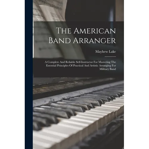 The American Band Arranger: A Complete And Reliable Self-instructor For Mastering The Essential Principles Of Practical And Artistic Arranging For
