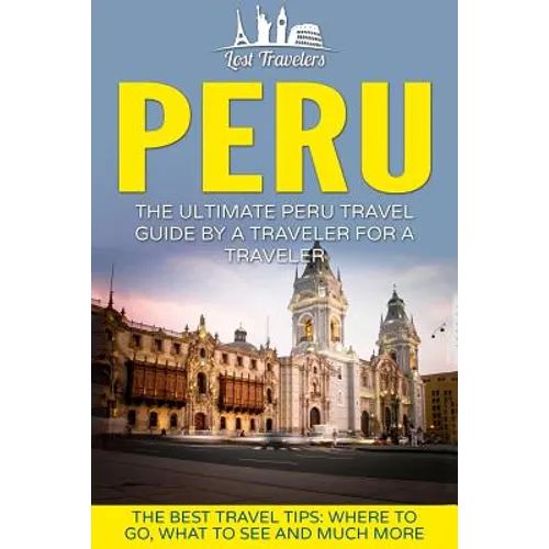 Peru: The Ultimate Peru Travel Guide By A Traveler For A Traveler: The Best Travel Tips; Where To Go, What To See And Much More