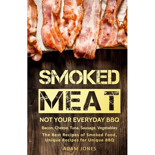 Smoked Meat: Not Your Everyday BBQ: Bacon, Cheese, Tuna, Sausage, Vegetables: The Best Recipes of Smoked Food, Unique Recipes for Unique BBQ