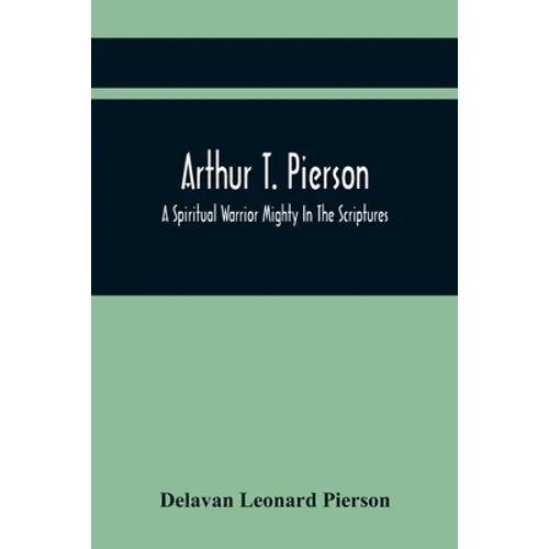 Arthur T. Pierson; A Spiritual Warrior Mighty In The Scriptures; A Leader In The Modern Missionary Crusade