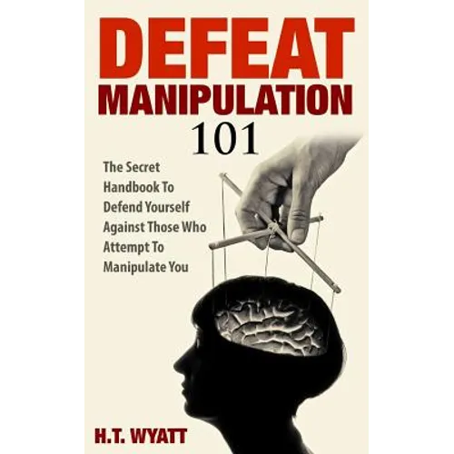 Defeat Manipulation 101: The Secret Handbook To Defend Yourself Against Those Who Attempt To Manipulate You