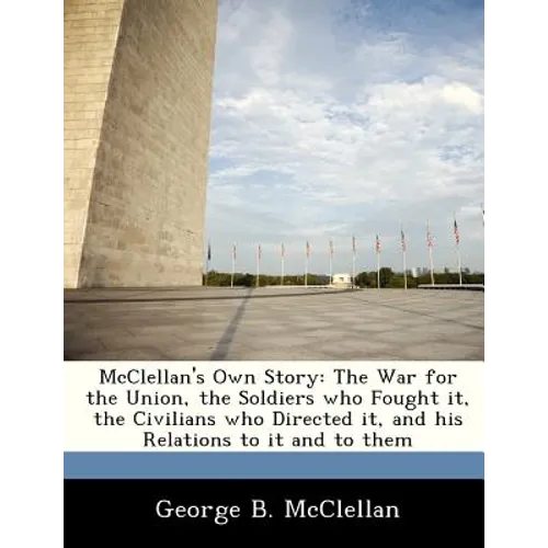 McClellan's Own Story: The War for the Union, the Soldiers Who Fought It, the Civilians Who Directed It, and His Relations to It and to Them