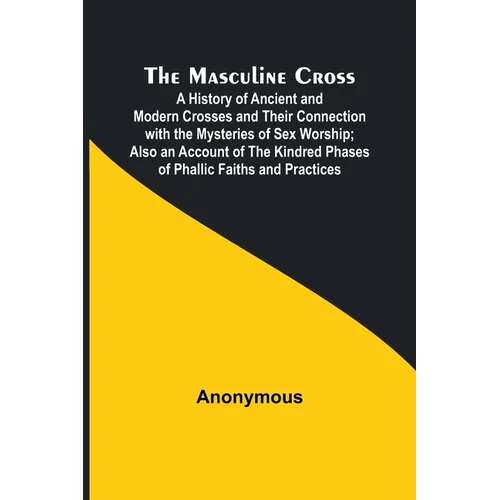 The Masculine Cross; A History of Ancient and Modern Crosses and Their Connection with the Mysteries of Sex Worship; Also an Account of the Kindred Ph - Paperback