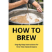 How To Brew: Step-By-Step Instructions For First-Time Home Brewers: Homemade Beer