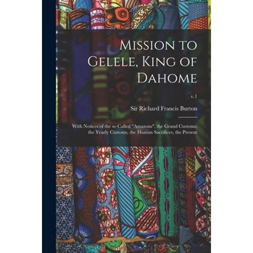 Mission to Gelele, King of Dahome: With Notices of the so Called "Amazons", the Grand Customs, the Yearly Customs, the Human Sacrifices, the Present;