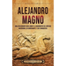 Alejandro Magno: Una apasionante guía sobre el surgimiento del Imperio macedonio, su gobernante y sus conquistas
