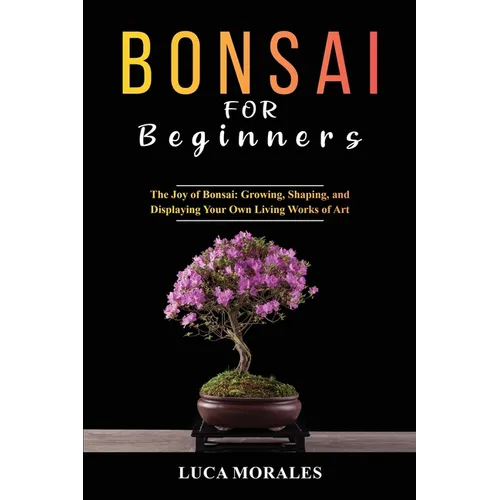 Bonsai for Beginners: The Joy of Bonsai: Growing, Shaping, and Displaying Your Own Living Works of Art