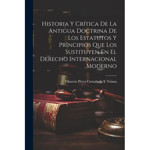 Historia Y Crítica De La Antigua Doctrina De Los Estatutos Y Principios Que Los Sustituyen En El Derecho Internacional Moderno