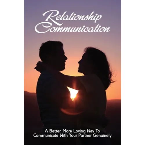Relationship Communication: A Better, More Loving Way To Communicate With Your Partner Genuinely: Communication Guide For Couples