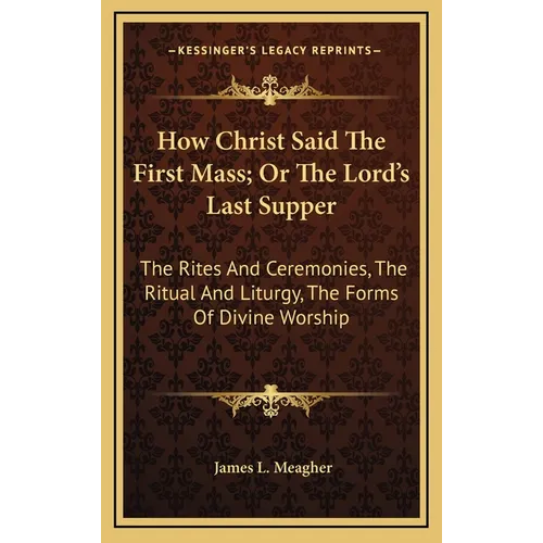 How Christ Said The First Mass; Or The Lord's Last Supper: The Rites And Ceremonies, The Ritual And Liturgy, The Forms Of Divine Worship