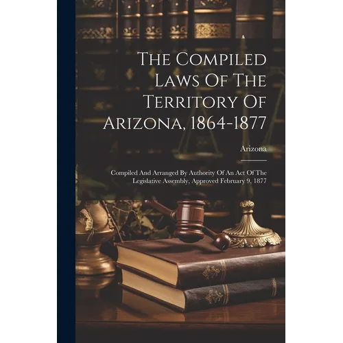 The Compiled Laws Of The Territory Of Arizona, 1864-1877: Compiled And Arranged By Authority Of An Act Of The Legislative Assembly, Approved February