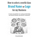 How to select a world-class Brand Name or Logo for My Business: A step by step guideline for creating and defending your Business Identity with effect