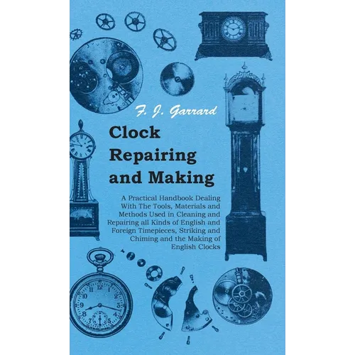 Clock Repairing and Making - A Practical Handbook Dealing With The Tools, Materials and Methods Used in Cleaning and Repairing all Kinds of English an
