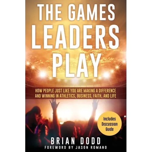 The Games Leaders Play: How People just like YOU are Making a Difference and Winning in Athletics, Business, Faith, and Life
