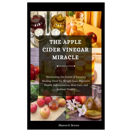 The Apple Cider Vinegar Miracle: Harnessing the Power of Nature's Healing Elixir for Weight Loss, Digestive Health, Inflammation, Skin Care, and Radia