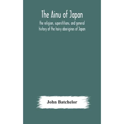 The Ainu Of Japan: The Religion, Superstitions, And General History Of The Hairy Aborigines Of Japan