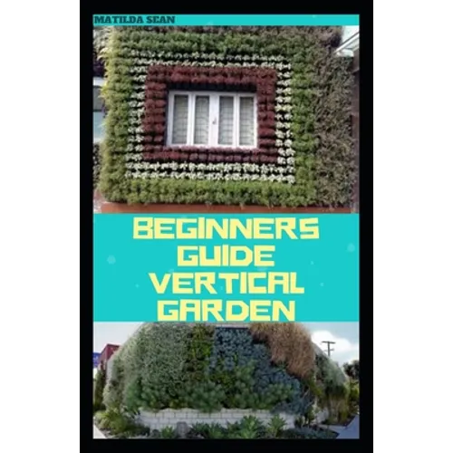 Beginners Guide Vertical Garden: Beginners guides on how to grow vegetables, herbs, different colourful flowers and eddible fruits with little availab